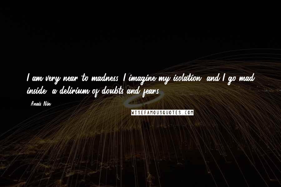 Anais Nin Quotes: I am very near to madness. I imagine my isolation, and I go mad inside, a delirium of doubts and fears.