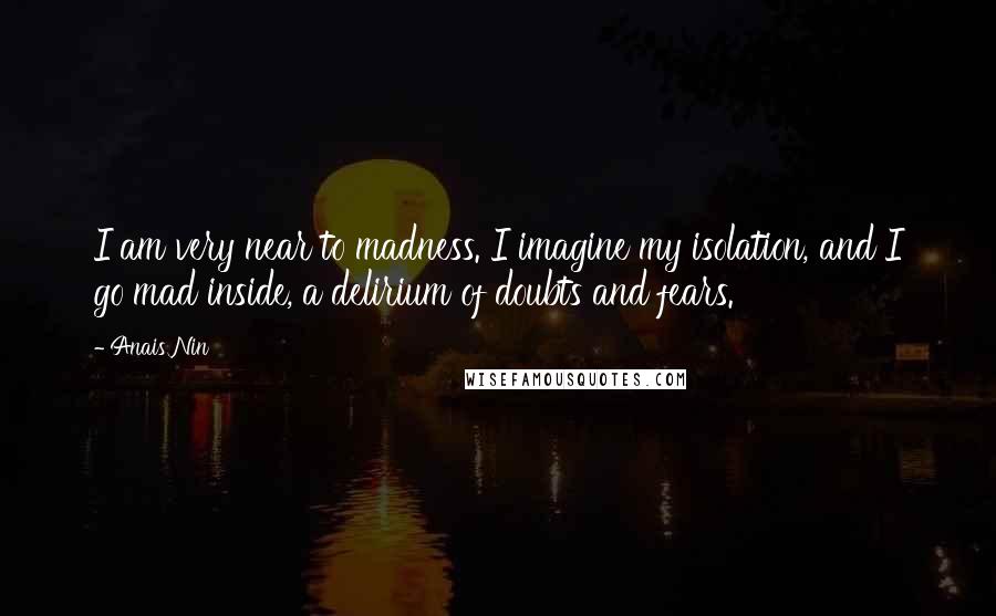 Anais Nin Quotes: I am very near to madness. I imagine my isolation, and I go mad inside, a delirium of doubts and fears.