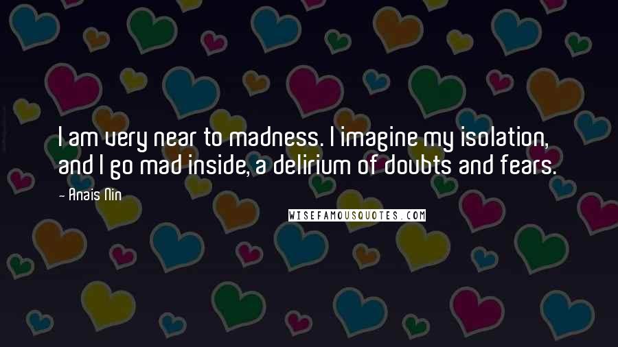 Anais Nin Quotes: I am very near to madness. I imagine my isolation, and I go mad inside, a delirium of doubts and fears.