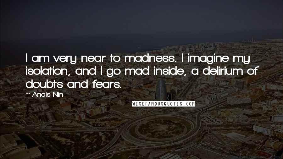 Anais Nin Quotes: I am very near to madness. I imagine my isolation, and I go mad inside, a delirium of doubts and fears.
