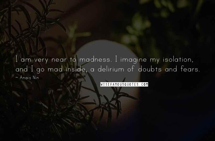 Anais Nin Quotes: I am very near to madness. I imagine my isolation, and I go mad inside, a delirium of doubts and fears.