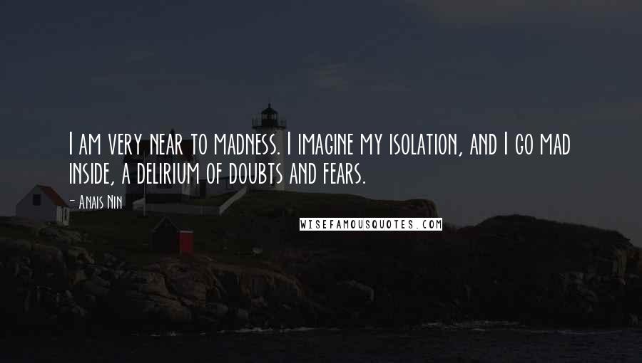 Anais Nin Quotes: I am very near to madness. I imagine my isolation, and I go mad inside, a delirium of doubts and fears.