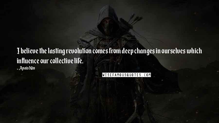 Anais Nin Quotes: I believe the lasting revolution comes from deep changes in ourselves which influence our collective life.
