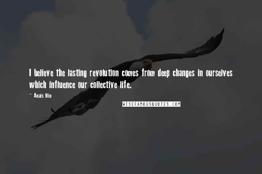 Anais Nin Quotes: I believe the lasting revolution comes from deep changes in ourselves which influence our collective life.