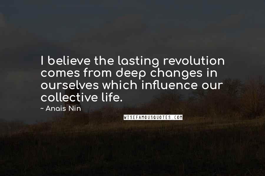 Anais Nin Quotes: I believe the lasting revolution comes from deep changes in ourselves which influence our collective life.