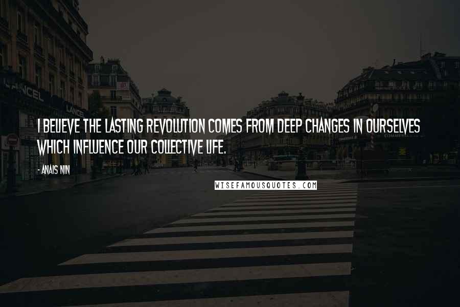 Anais Nin Quotes: I believe the lasting revolution comes from deep changes in ourselves which influence our collective life.