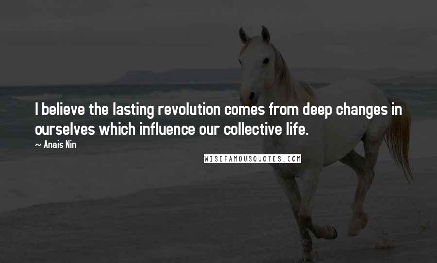Anais Nin Quotes: I believe the lasting revolution comes from deep changes in ourselves which influence our collective life.