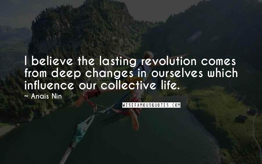 Anais Nin Quotes: I believe the lasting revolution comes from deep changes in ourselves which influence our collective life.