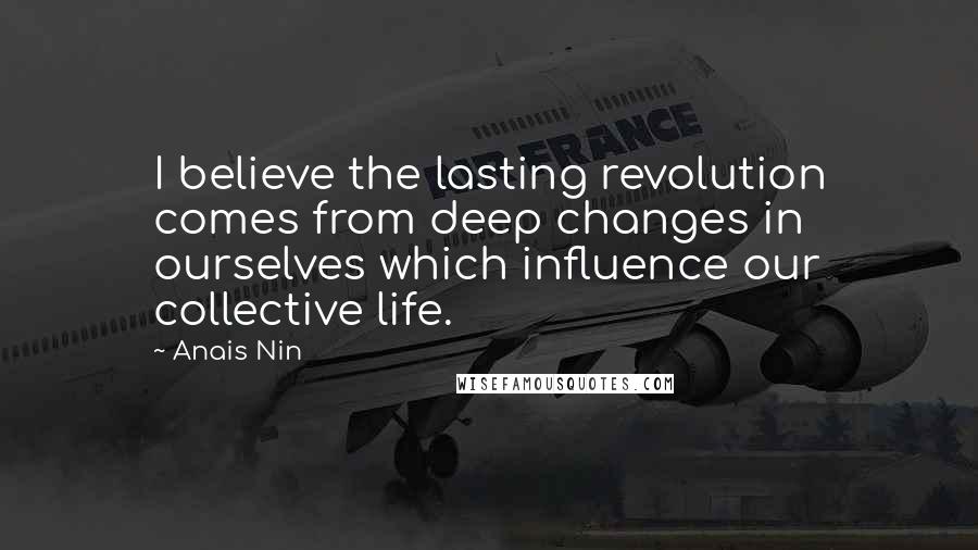Anais Nin Quotes: I believe the lasting revolution comes from deep changes in ourselves which influence our collective life.