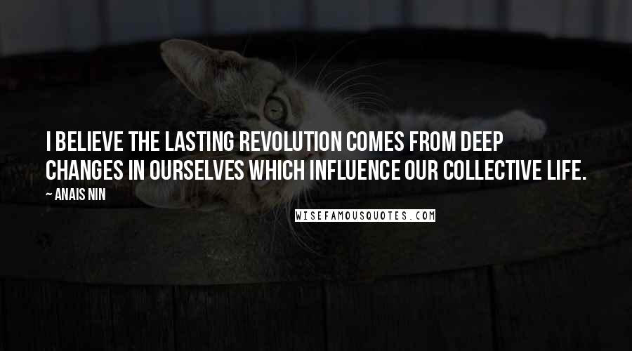 Anais Nin Quotes: I believe the lasting revolution comes from deep changes in ourselves which influence our collective life.