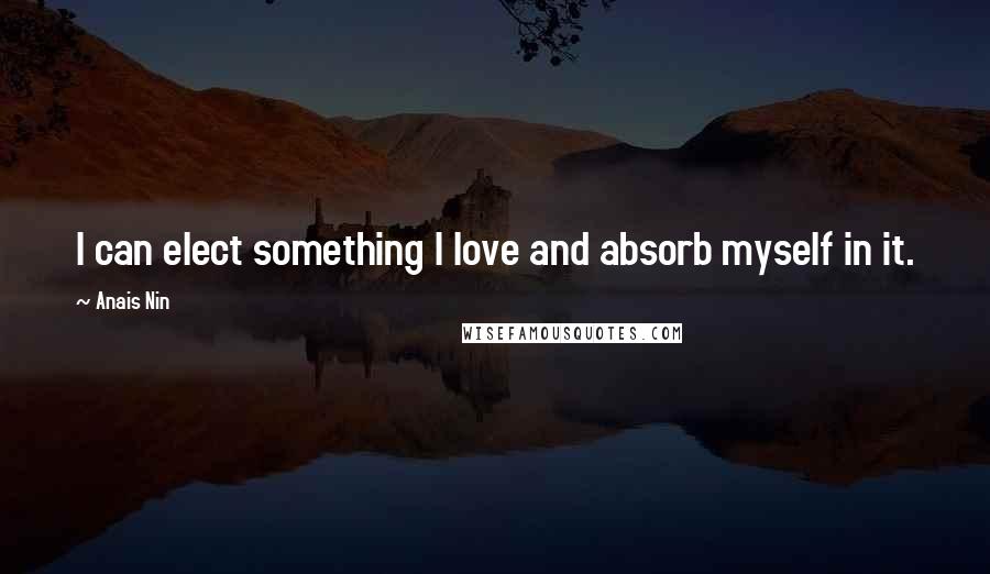 Anais Nin Quotes: I can elect something I love and absorb myself in it.