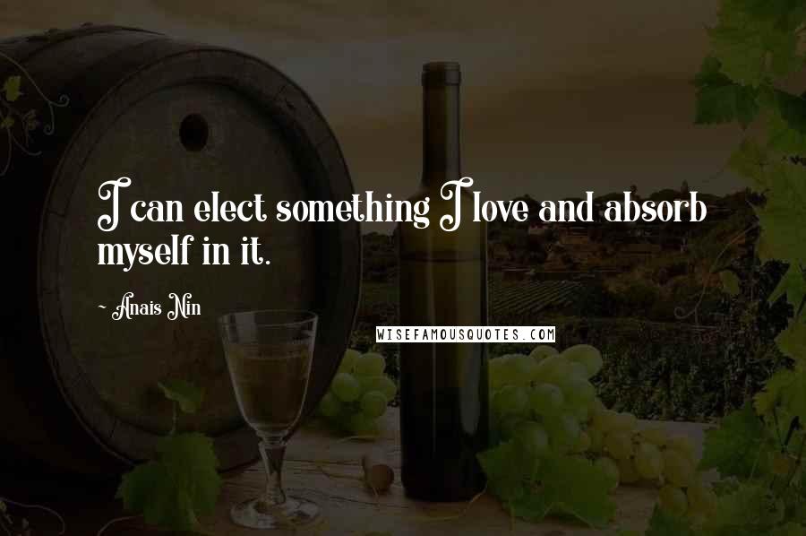 Anais Nin Quotes: I can elect something I love and absorb myself in it.