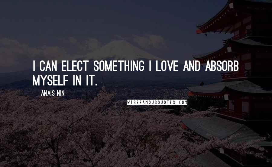 Anais Nin Quotes: I can elect something I love and absorb myself in it.