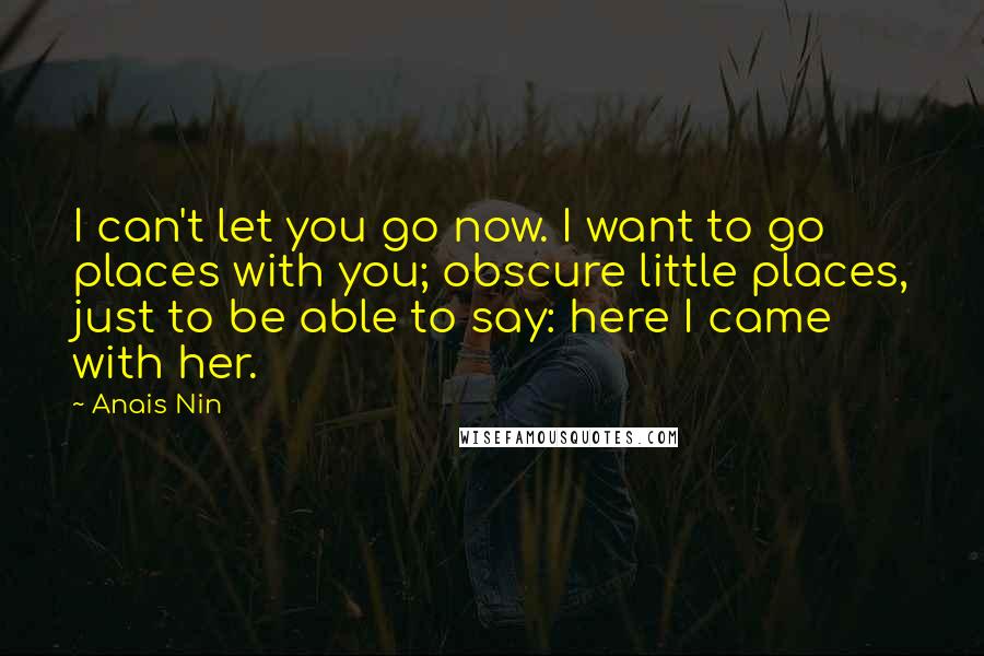 Anais Nin Quotes: I can't let you go now. I want to go places with you; obscure little places, just to be able to say: here I came with her.