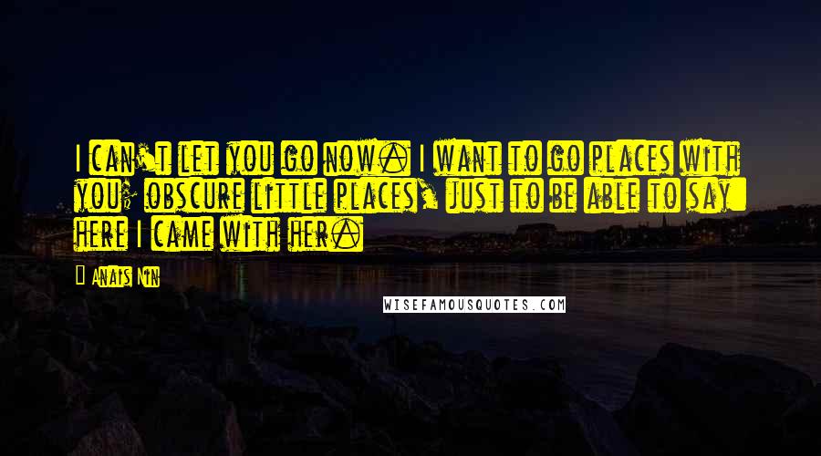 Anais Nin Quotes: I can't let you go now. I want to go places with you; obscure little places, just to be able to say: here I came with her.