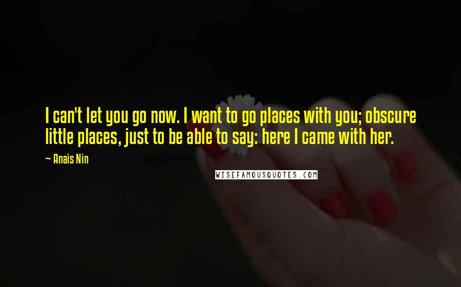 Anais Nin Quotes: I can't let you go now. I want to go places with you; obscure little places, just to be able to say: here I came with her.