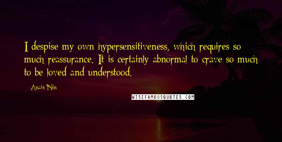 Anais Nin Quotes: I despise my own hypersensitiveness, which requires so much reassurance. It is certainly abnormal to crave so much to be loved and understood.