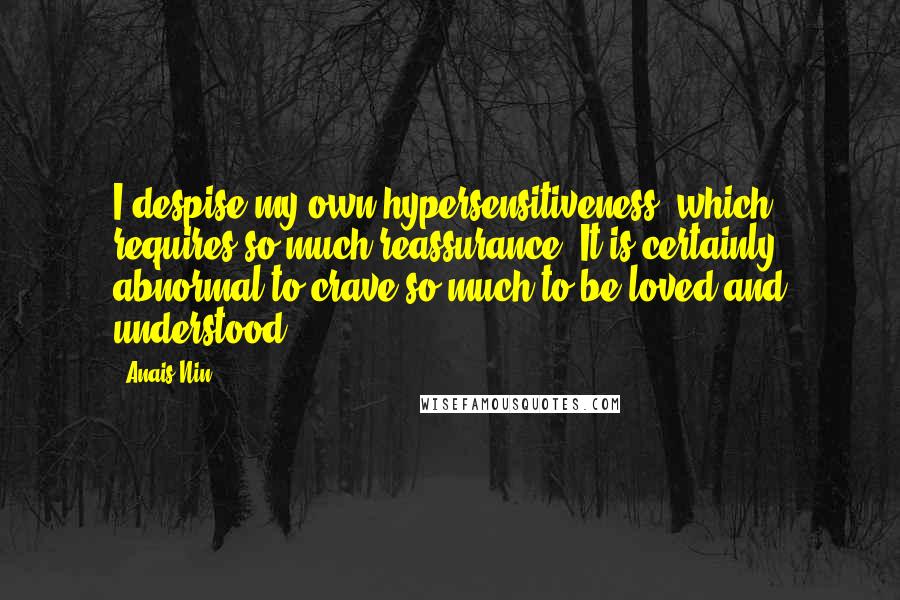 Anais Nin Quotes: I despise my own hypersensitiveness, which requires so much reassurance. It is certainly abnormal to crave so much to be loved and understood.