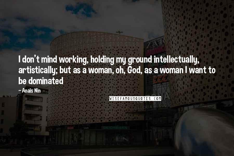 Anais Nin Quotes: I don't mind working, holding my ground intellectually, artistically; but as a woman, oh, God, as a woman I want to be dominated