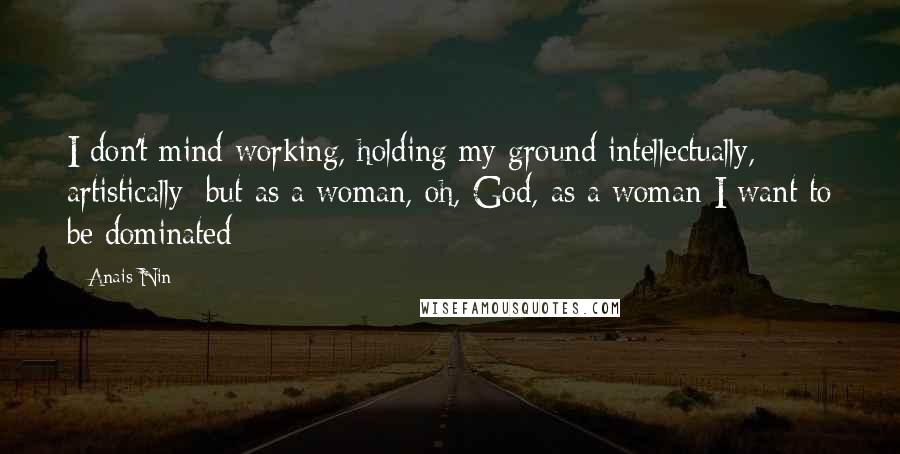Anais Nin Quotes: I don't mind working, holding my ground intellectually, artistically; but as a woman, oh, God, as a woman I want to be dominated