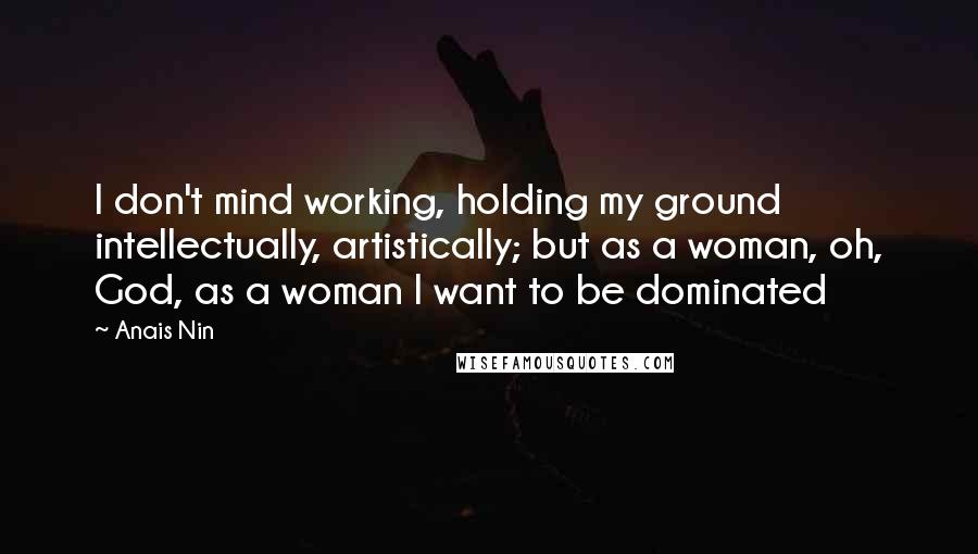 Anais Nin Quotes: I don't mind working, holding my ground intellectually, artistically; but as a woman, oh, God, as a woman I want to be dominated