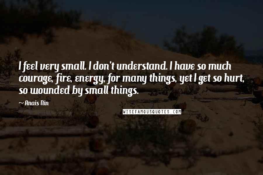 Anais Nin Quotes: I feel very small. I don't understand. I have so much courage, fire, energy, for many things, yet I get so hurt, so wounded by small things.