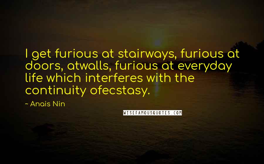 Anais Nin Quotes: I get furious at stairways, furious at doors, atwalls, furious at everyday life which interferes with the continuity ofecstasy.