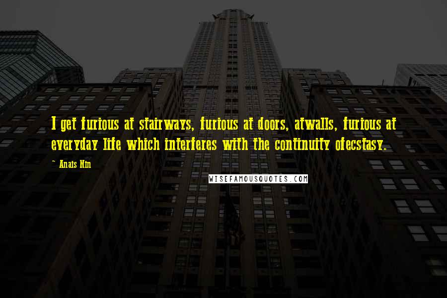 Anais Nin Quotes: I get furious at stairways, furious at doors, atwalls, furious at everyday life which interferes with the continuity ofecstasy.