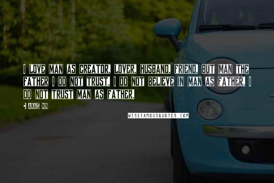 Anais Nin Quotes: I love man as creator, lover, husband, friend, but man the father I do not trust. I do not believe in man as father. I do not trust man as father.
