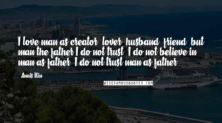 Anais Nin Quotes: I love man as creator, lover, husband, friend, but man the father I do not trust. I do not believe in man as father. I do not trust man as father.