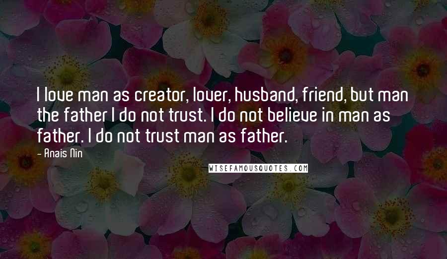 Anais Nin Quotes: I love man as creator, lover, husband, friend, but man the father I do not trust. I do not believe in man as father. I do not trust man as father.