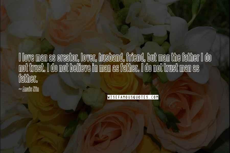 Anais Nin Quotes: I love man as creator, lover, husband, friend, but man the father I do not trust. I do not believe in man as father. I do not trust man as father.