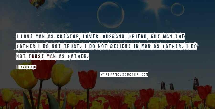 Anais Nin Quotes: I love man as creator, lover, husband, friend, but man the father I do not trust. I do not believe in man as father. I do not trust man as father.