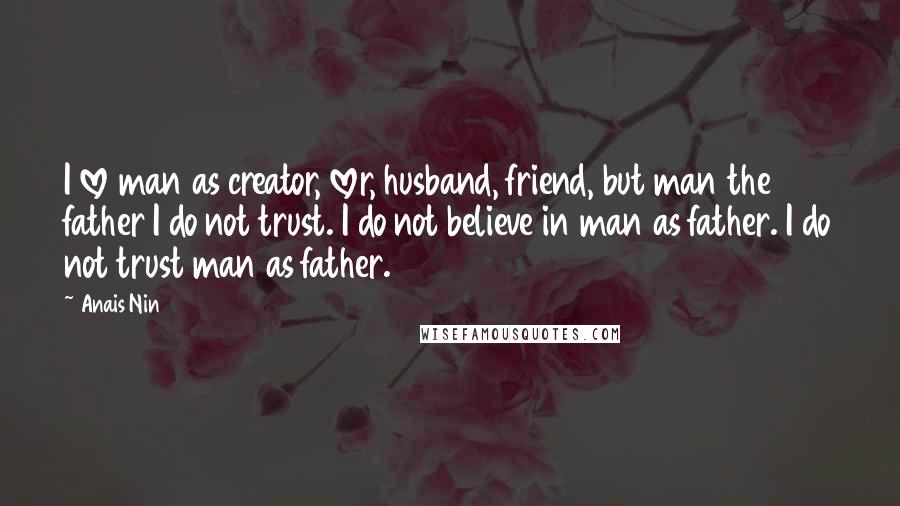 Anais Nin Quotes: I love man as creator, lover, husband, friend, but man the father I do not trust. I do not believe in man as father. I do not trust man as father.