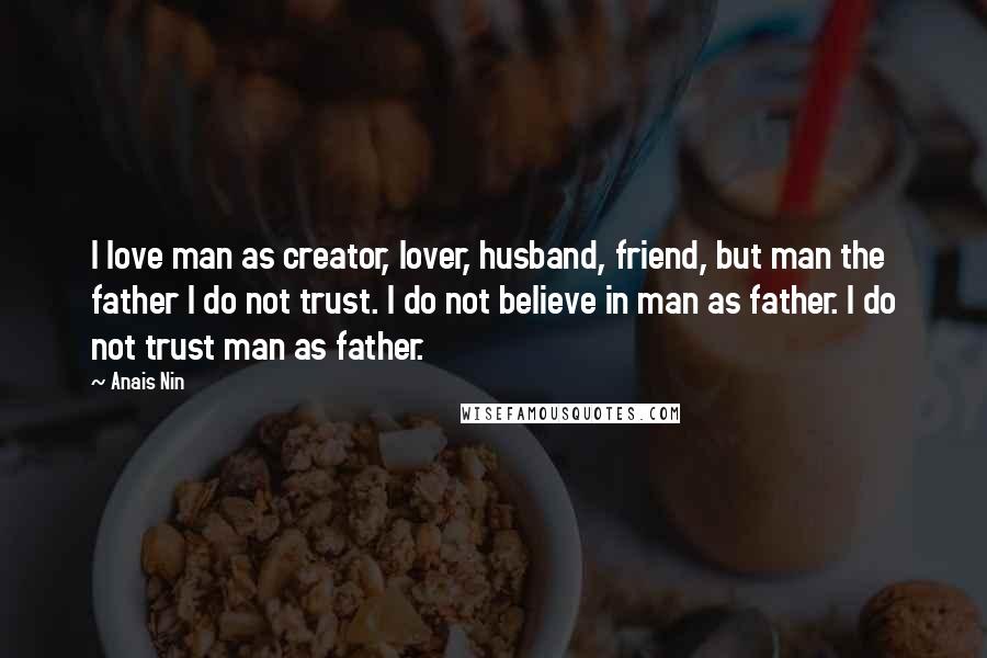 Anais Nin Quotes: I love man as creator, lover, husband, friend, but man the father I do not trust. I do not believe in man as father. I do not trust man as father.
