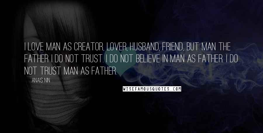 Anais Nin Quotes: I love man as creator, lover, husband, friend, but man the father I do not trust. I do not believe in man as father. I do not trust man as father.