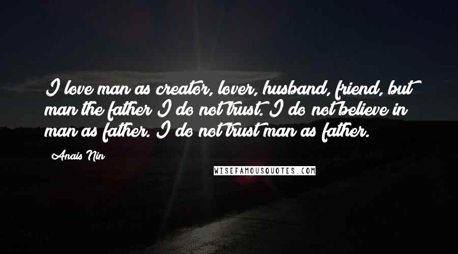 Anais Nin Quotes: I love man as creator, lover, husband, friend, but man the father I do not trust. I do not believe in man as father. I do not trust man as father.