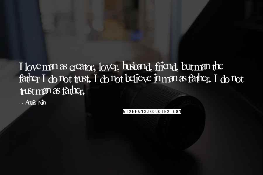 Anais Nin Quotes: I love man as creator, lover, husband, friend, but man the father I do not trust. I do not believe in man as father. I do not trust man as father.