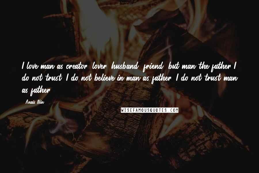 Anais Nin Quotes: I love man as creator, lover, husband, friend, but man the father I do not trust. I do not believe in man as father. I do not trust man as father.