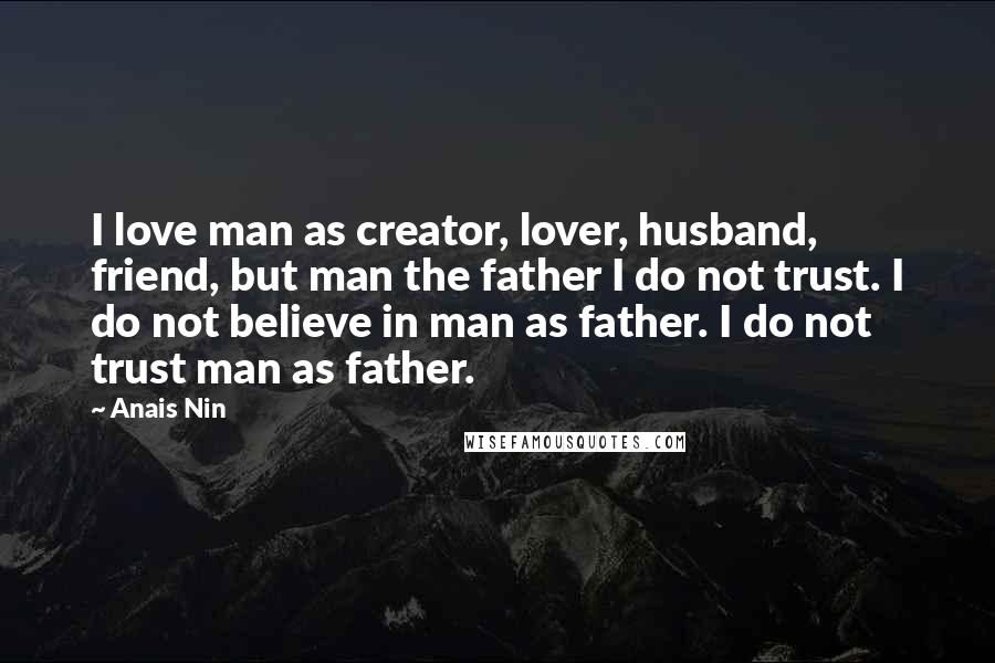 Anais Nin Quotes: I love man as creator, lover, husband, friend, but man the father I do not trust. I do not believe in man as father. I do not trust man as father.