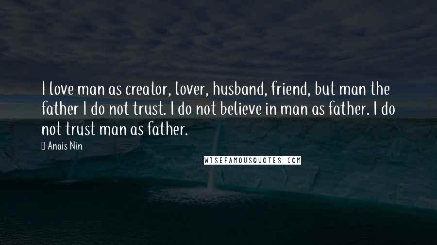 Anais Nin Quotes: I love man as creator, lover, husband, friend, but man the father I do not trust. I do not believe in man as father. I do not trust man as father.