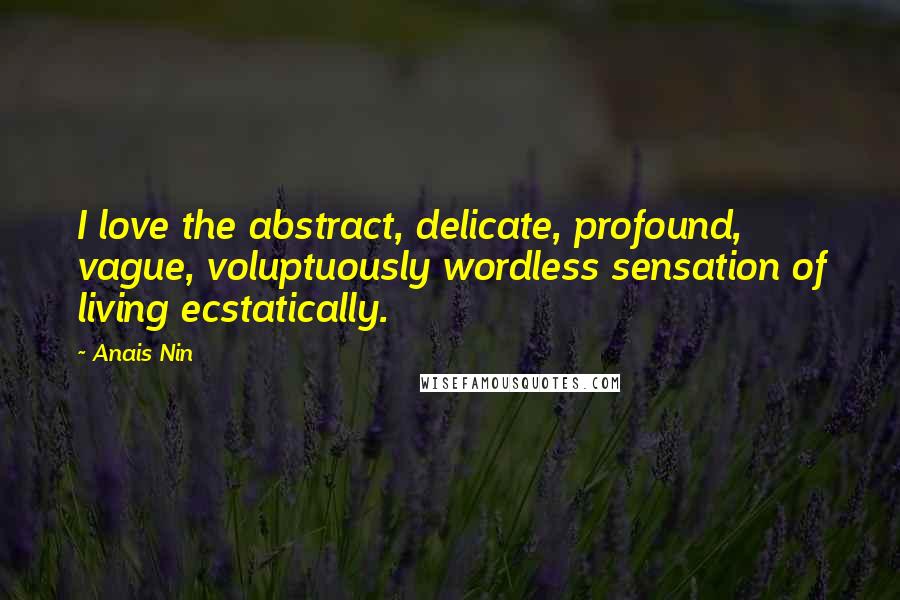 Anais Nin Quotes: I love the abstract, delicate, profound, vague, voluptuously wordless sensation of living ecstatically.