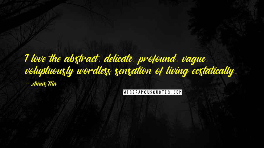 Anais Nin Quotes: I love the abstract, delicate, profound, vague, voluptuously wordless sensation of living ecstatically.