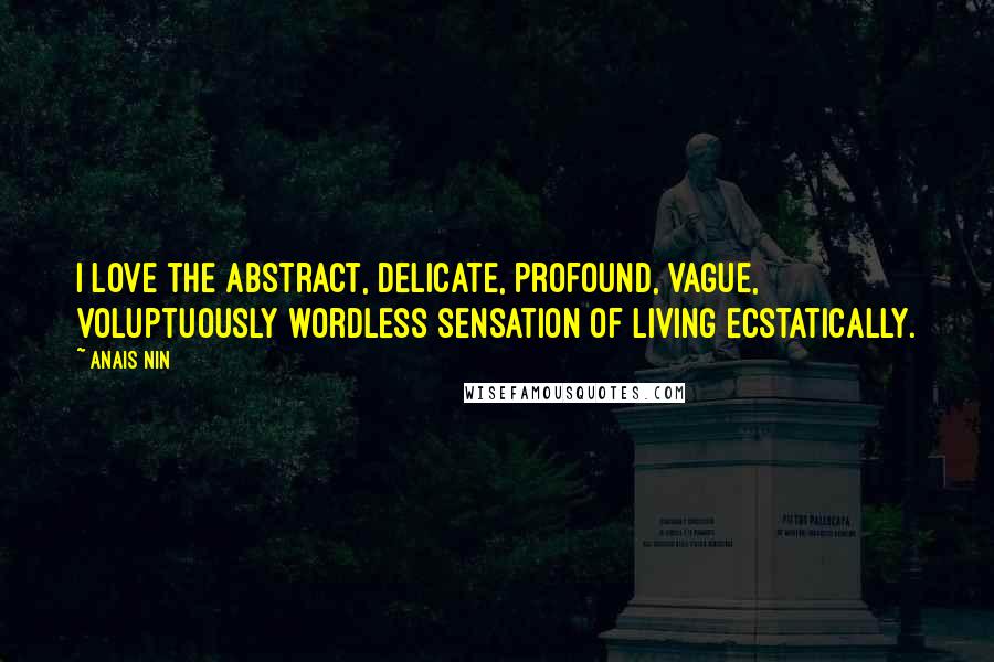 Anais Nin Quotes: I love the abstract, delicate, profound, vague, voluptuously wordless sensation of living ecstatically.