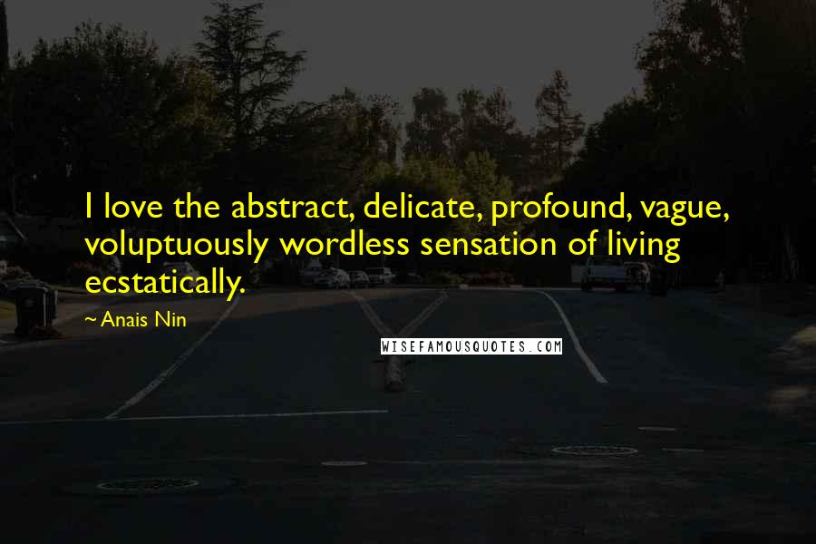 Anais Nin Quotes: I love the abstract, delicate, profound, vague, voluptuously wordless sensation of living ecstatically.