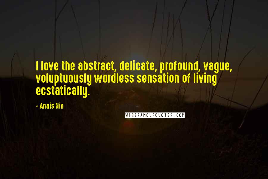 Anais Nin Quotes: I love the abstract, delicate, profound, vague, voluptuously wordless sensation of living ecstatically.