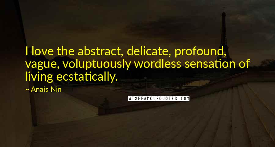 Anais Nin Quotes: I love the abstract, delicate, profound, vague, voluptuously wordless sensation of living ecstatically.