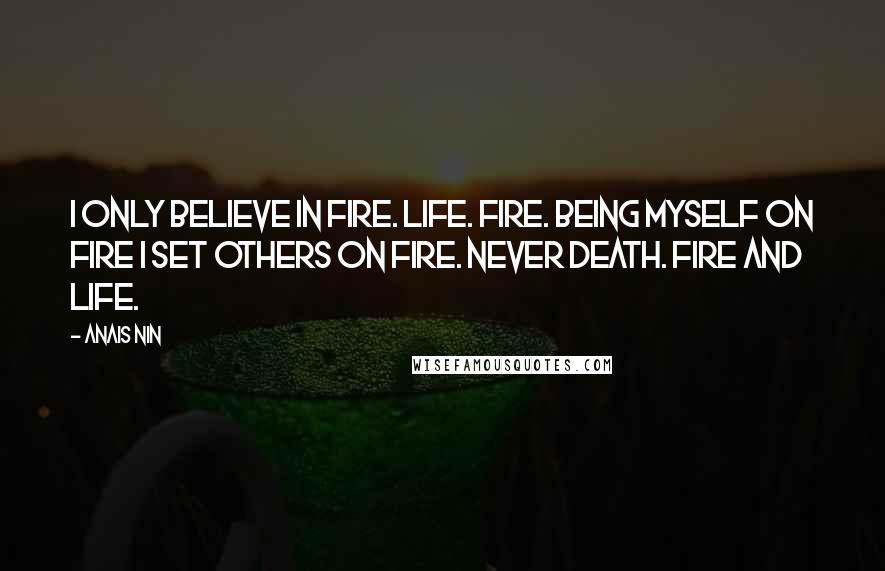 Anais Nin Quotes: I only believe in fire. Life. Fire. Being myself on fire I set others on fire. Never death. Fire and life.