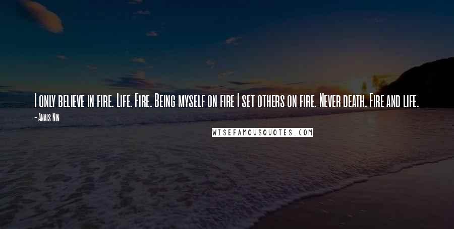 Anais Nin Quotes: I only believe in fire. Life. Fire. Being myself on fire I set others on fire. Never death. Fire and life.