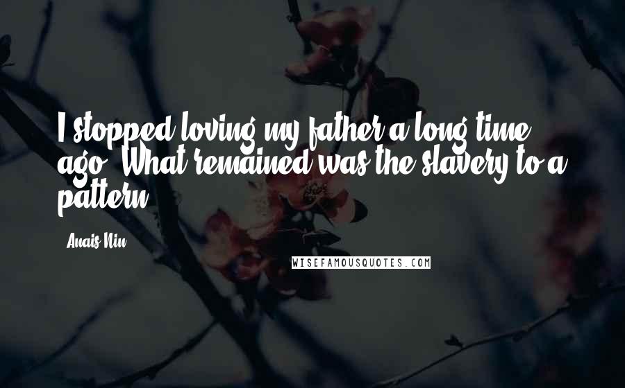 Anais Nin Quotes: I stopped loving my father a long time ago. What remained was the slavery to a pattern.